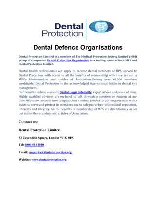 Dental Defence Organisations
Dental Protection Limited is a member of The Medical Protection Society Limited (MPS)
group of companies. Dental Protection Organisation is a trading name of both MPS and
Dental Protection Limited.
Dental health professionals can apply to become dental members of MPS, served by
Dental Protection, with access to all the benefits of membership which are set out in
MPS’s Memorandum and Articles of Association. Serving over 64,000 members
worldwide, Dental Protection is the acknowledged international leader in dental risk
management.
Our benefits include access to Dental Legal Indemnity, expert advice and peace of mind.
Highly qualified advisers are on hand to talk through a question or concern at any
time.MPS is not an insurance company, but a mutual (not-for-profit) organisation which
exists to serve and protect its members and to safeguard their professional reputation,
interests and integrity. All the benefits of membership of MPS are discretionary as set
out in the Memorandum and Articles of Association.
Contact us:
Dental Protection Limited
33 Cavendish Square, London W1G 0PS
Tel: 0800 561 1010
Email: enquiries@dentalprotection.org
Website: www.dentalprotection.org
 
