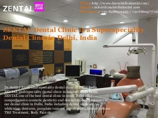 Web:- http://www.dentaldelhidentist.com/
Email:- info@dentaldelhidentist.com
Phone No:- +91-8588904459 / +91 8860477726
ZENTAL Dental Clinic is a Superspeciality
Dental Clinic in Delhi, India
Dr. Sanjay Arora multispeciality dental clinic in Delhi, India.
ZENTAL multispeciality dental clinic in heart of south Delhi.
ZENTAL one of the best dental clinic in south Delhi offer
comprehensive cosmetic dentistry and dental implant treatment in
our dental clinic in Delhi, India including dental implants, teeth
whitening, dentures, porcelain veneers, gap closures, Dental veneers
TMJ Treatment, Body Pain etc.
 