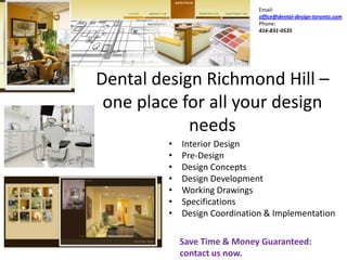 Email:
                               office@dental-design-toronto.com
                               Phone:
                               416-831-0535




Dental design Richmond Hill –
 one place for all your design
            needs
         •   Interior Design
         •   Pre-Design
         •   Design Concepts
         •   Design Development
         •   Working Drawings
         •   Specifications
         •   Design Coordination & Implementation

             Save Time & Money Guaranteed:
             contact us now.
 