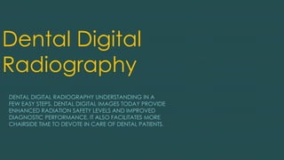 Dental Digital
Radiography
DENTAL DIGITAL RADIOGRAPHY UNDERSTANDING IN A
FEW EASY STEPS. DENTAL DIGITAL IMAGES TODAY PROVIDE
ENHANCED RADIATION SAFETY LEVELS AND IMPROVED
DIAGNOSTIC PERFORMANCE. IT ALSO FACILITATES MORE
CHAIRSIDE TIME TO DEVOTE IN CARE OF DENTAL PATIENTS.
 