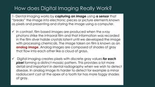 How does Digital Imaging Really Work?
1- Dental Imaging works by capturing an image using a sensor that
“breaks” the image into electronic pieces or picture elements known
as pixels and presenting and storing the image using a computer.
 In contrast, film based images are produced when the x-ray
photons strike the intraoral film and that information was recorded
in the film silver halide crystals latent until we developed the image
with processing chemicals. The image taken on film is known as an
analog image. Analog images are composed of shades of gray
that flow into each other like a cloud of grays.
 Digital imaging creates pixels with discrete gray values for each
pixel forming a distinct mosaic pattern. This provides a lot more
detail and important in dental radiography when we wish to detect
disease. In analog image its harder to detect for example a minor
radiolucent cyst at the apex of a tooth for has more foggy shades
of gray.
 