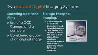 Two Indirect Digital Imaging Systems
Scanning Traditional
Films
 Use of a CCD
Camera and a
computer
 Considered a copy
of an original image
Storage Phosphor
Imaging/
 A reusable plate
coated with
phosphors is used
instead of a sensor
 Its is flexible and
inserted in mouth.
The plate in then
placed in an
electronic
processor where a
laser scans it
producing image
to view on
computer.
 