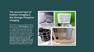 The second type of
indirect imaging is
the Storage Phosphor
Imaging
This system uses a reusable imaging
plate coated with phosphors acting
as the sensor and is wireless for has
no cable. The images are cleared
when exposed to a view box after
several minutes. Once the images
are erased the phosphor plate may
be wrapped in plastic and sterilized.
Description of image on the right:
GENDEX DENOPTIX I/O PA USB
DENTAL DIGITAL PHOSPHOR PLATE
IMAGING X-RAY SCANNER SYSTEM
(2011 converted to USB) A laser scans
the plate and it takes 30 sec. to 5 min
 