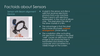 Sensor with Beam alignment
Device
Factoids about Sensors
 A pixel in the sensor acts like a
well that receives electronic
photons from x-ray machine.
There it reacts with electrons
embedded in the circuit of silicon
chip . The pixel plays the role of
the silver crystals in a film.
 The advantage is that the pixel
has a more structured ordered
arrangement. (more detail)
 The x-radiation after activating
the electronic charges in the pixel
“well” causes an electronic latent
image to be produced then is
transmitted and stored in the
computer and converted to a
visible image on the screen.
 