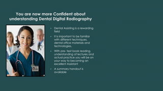 You are now more Confident about
understanding Dental Digital Radiography
 Dental Assisting is a rewarding
field
 It is important to be familiar
with different techniques,
dental office materials and
technologies.
 With pre- text book reading,
understanding of lectures and
actual practice you will be on
your way to becoming an
excellent Assistant
 A summary handout is
available
 
