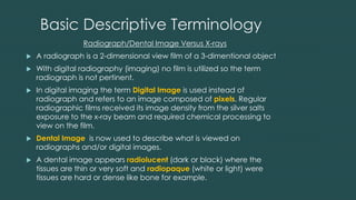 Basic Descriptive Terminology
Radiograph/Dental Image Versus X-rays
 A radiograph is a 2-dimensional view film of a 3-dimentional object
 With digital radiography (imaging) no film is utilized so the term
radiograph is not pertinent.
 In digital imaging the term Digital Image is used instead of
radiograph and refers to an image composed of pixels. Regular
radiographic films received its image density from the silver salts
exposure to the x-ray beam and required chemical processing to
view on the film.
 Dental Image is now used to describe what is viewed on
radiographs and/or digital images.
 A dental image appears radiolucent (dark or black) where the
tissues are thin or very soft and radiopaque (white or light) were
tissues are hard or dense like bone for example.
 