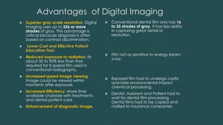 Advantages of Digital Imaging
 Superior gray scale resolution. Digital
imaging uses up to 256 or more
shades of gray. This advantage is
critical because diagnosis is often
based on contrast discrimination.
 Lower Cost and Effective Patient
Education Tool.
 Reduced exposure to radiation. Its
about 50 to 90% less than that
required for E-speed film used in
conventional radiography.
 Increased speed image viewing.
Image could be viewed within
moments after exposure.
 Increased Efficiency. More time
available chairside with treatments
and dental patient care
 Enhancement of diagnostic image.
 Conventional dental film only has 16
to 25 shades of gray. It has less ability
in capturing great detail or
resolution.
 Film not as sensitive to energy beam
x-ray.
 Exposed film had to undergo costly
and later environmental impact
chemical processing.
 Dentist, Assistant and Patient had to
wait for dental film processing.
Dental films had to be copied and
mailed to insurance companies.
 
