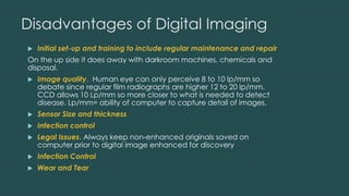 Disadvantages of Digital Imaging
 Initial set-up and training to include regular maintenance and repair
On the up side it does away with darkroom machines, chemicals and
disposal.
 Image quality. Human eye can only perceive 8 to 10 lp/mm so
debate since regular film radiographs are higher 12 to 20 lp/mm.
CCD allows 10 Lp/mm so more closer to what is needed to detect
disease. Lp/mm= ability of computer to capture detail of images.
 Sensor Size and thickness
 Infection control
 Legal Issues. Always keep non-enhanced originals saved on
computer prior to digital image enhanced for discovery
 Infection Control
 Wear and Tear
 