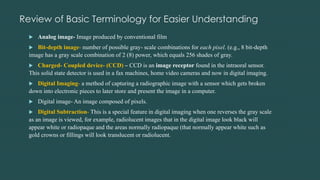 Review of Basic Terminology for Easier Understanding
 Analog image- Image produced by conventional film
 Bit-depth image- number of possible gray- scale combinations for each pixel. (e.g., 8 bit-depth
image has a gray scale combination of 2 (8) power, which equals 256 shades of gray.
 Charged- Coupled device- (CCD) – CCD is an image receptor found in the intraoral sensor.
This solid state detector is used in a fax machines, home video cameras and now in digital imaging.
 Digital Imaging- a method of capturing a radiographic image with a sensor which gets broken
down into electronic pieces to later store and present the image in a computer.
 Digital image- An image composed of pixels.
 Digital Subtraction- This is a special feature in digital imaging when one reverses the gray scale
as an image is viewed, for example, radiolucent images that in the digital image look black will
appear white or radiopaque and the areas normally radiopaque (that normally appear white such as
gold crowns or fillings will look translucent or radiolucent.
 