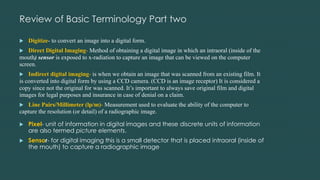 Review of Basic Terminology Part two
 Digitize- to convert an image into a digital form.
 Direct Digital Imaging- Method of obtaining a digital image in which an intraoral (inside of the
mouth) sensor is exposed to x-radiation to capture an image that can be viewed on the computer
screen.
 Indirect digital imaging- is when we obtain an image that was scanned from an existing film. It
is converted into digital form by using a CCD camera. (CCD is an image receptor) It is considered a
copy since not the original for was scanned. It’s important to always save original film and digital
images for legal purposes and insurance in case of denial on a claim.
 Line Pairs/Millimeter (lp/m)- Measurement used to evaluate the ability of the computer to
capture the resolution (or detail) of a radiographic image.
 Pixel- unit of information in digital images and these discrete units of information
are also termed picture elements.
 Sensor- for digital imaging this is a small detector that is placed intraoral (inside of
the mouth) to capture a radiographic image
 