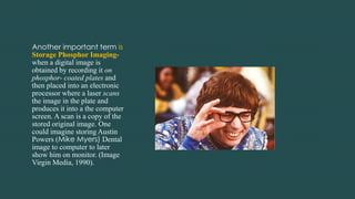 Another important term is
Storage Phosphor Imaging-
when a digital image is
obtained by recording it on
phosphor- coated plates and
then placed into an electronic
processor where a laser scans
the image in the plate and
produces it into a the computer
screen. A scan is a copy of the
stored original image. One
could imagine storing Austin
Powers (Mike Myers) Dental
image to computer to later
show him on monitor. (Image
Virgin Media, 1990).
 