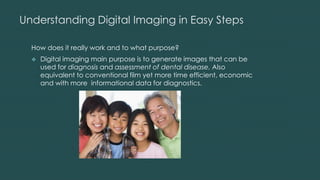 Understanding Digital Imaging in Easy Steps
How does it really work and to what purpose?
 Digital imaging main purpose is to generate images that can be
used for diagnosis and assessment of dental disease. Also
equivalent to conventional film yet more time efficient, economic
and with more informational data for diagnostics.
 