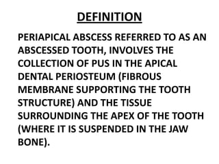 DEFINITION
PERIAPICAL ABSCESS REFERRED TO AS AN
ABSCESSED TOOTH, INVOLVES THE
COLLECTION OF PUS IN THE APICAL
DENTAL PERIOSTEUM (FIBROUS
MEMBRANE SUPPORTING THE TOOTH
STRUCTURE) AND THE TISSUE
SURROUNDING THE APEX OF THE TOOTH
(WHERE IT IS SUSPENDED IN THE JAW
BONE).

 