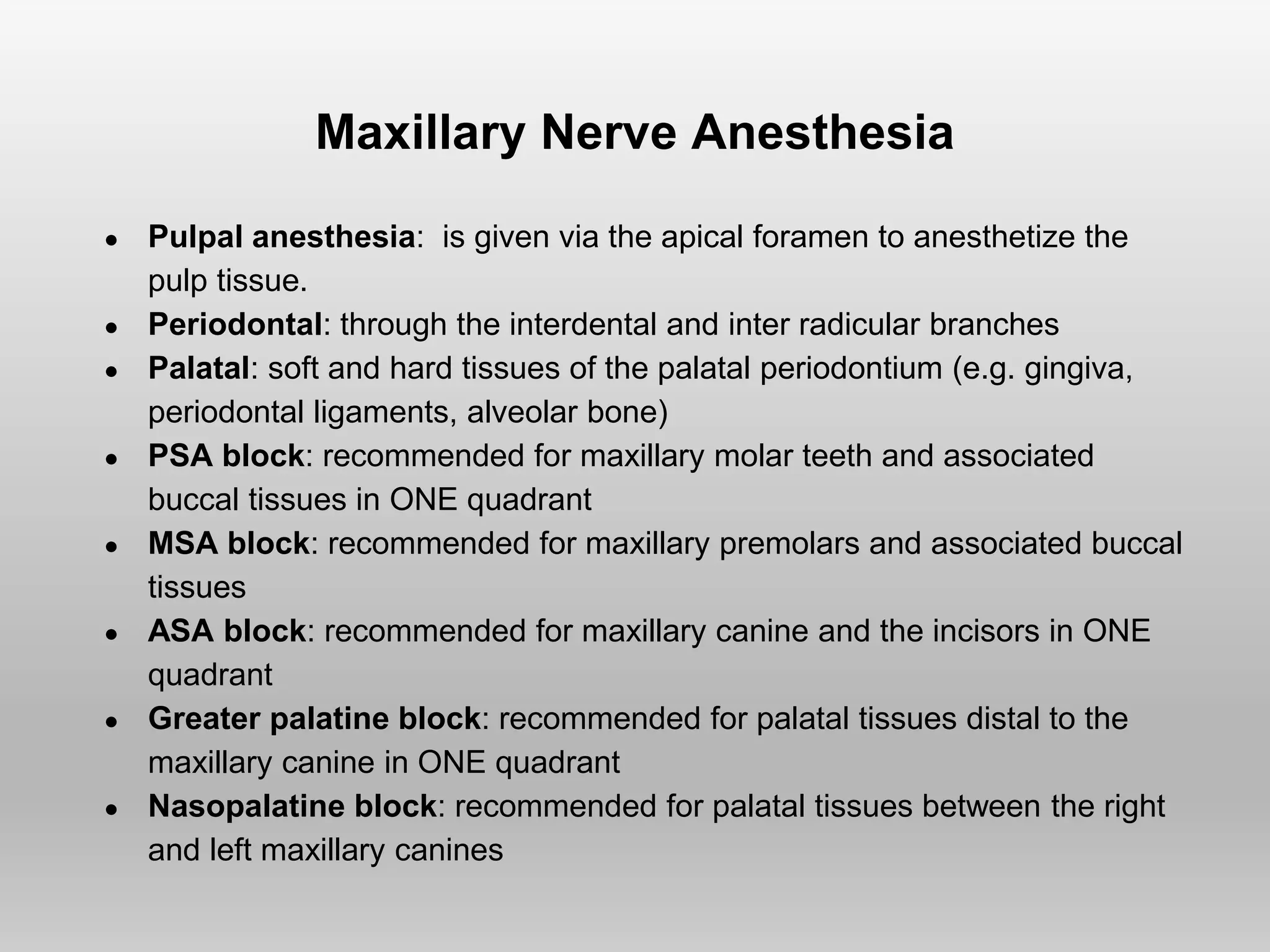 Maxillary Nerve Anesthesia
● Pulpal anesthesia: is given via the apical foramen to anesthetize the
pulp tissue.
● Periodontal: through the interdental and inter radicular branches
● Palatal: soft and hard tissues of the palatal periodontium (e.g. gingiva,
periodontal ligaments, alveolar bone)
● PSA block: recommended for maxillary molar teeth and associated
buccal tissues in ONE quadrant
● MSA block: recommended for maxillary premolars and associated buccal
tissues
● ASA block: recommended for maxillary canine and the incisors in ONE
quadrant
● Greater palatine block: recommended for palatal tissues distal to the
maxillary canine in ONE quadrant
● Nasopalatine block: recommended for palatal tissues between the right
and left maxillary canines
 