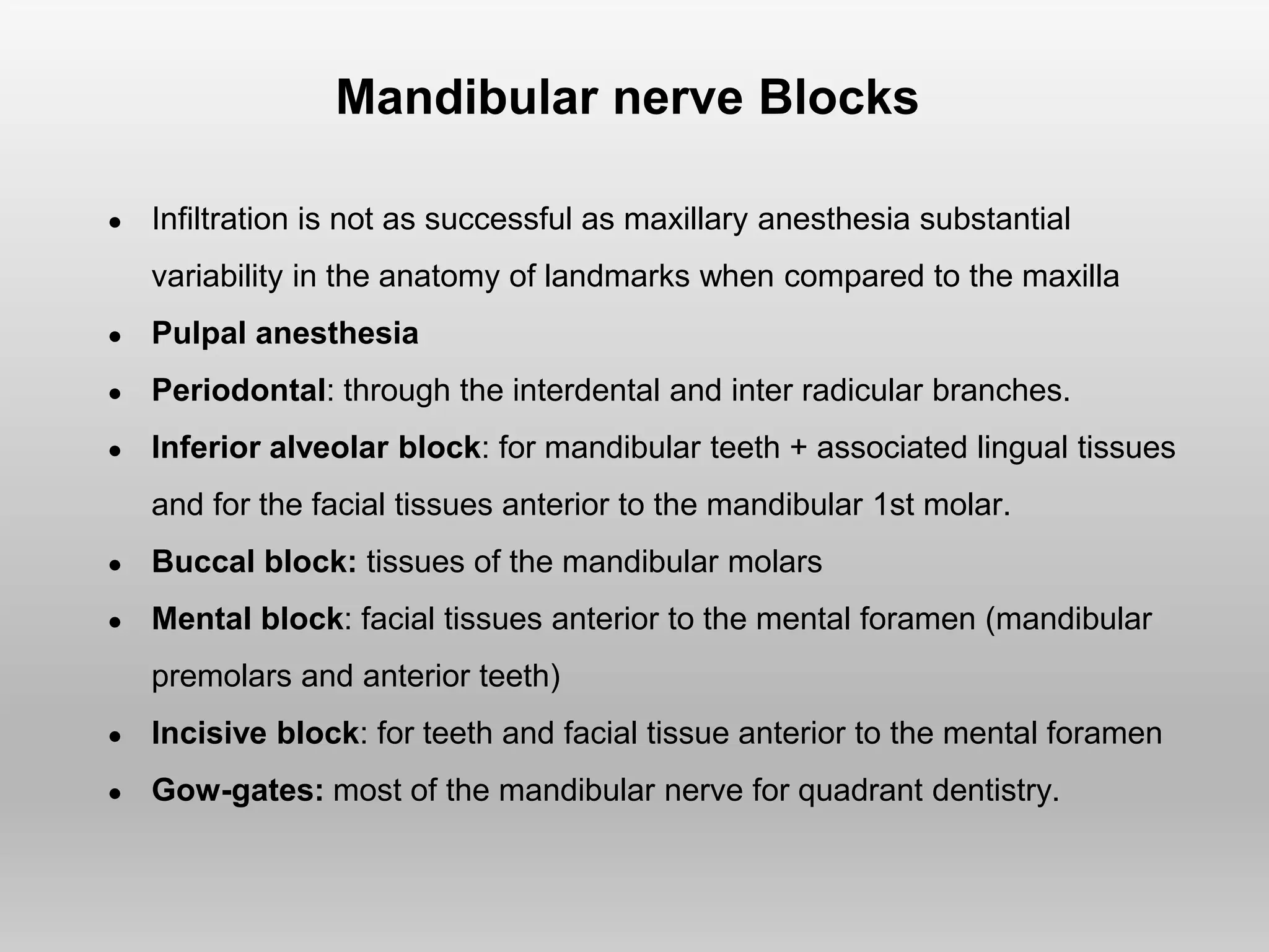 Mandibular nerve Blocks
● Infiltration is not as successful as maxillary anesthesia substantial
variability in the anatomy of landmarks when compared to the maxilla
● Pulpal anesthesia
● Periodontal: through the interdental and inter radicular branches.
● Inferior alveolar block: for mandibular teeth + associated lingual tissues
and for the facial tissues anterior to the mandibular 1st molar.
● Buccal block: tissues of the mandibular molars
● Mental block: facial tissues anterior to the mental foramen (mandibular
premolars and anterior teeth)
● Incisive block: for teeth and facial tissue anterior to the mental foramen
● Gow-gates: most of the mandibular nerve for quadrant dentistry.
 