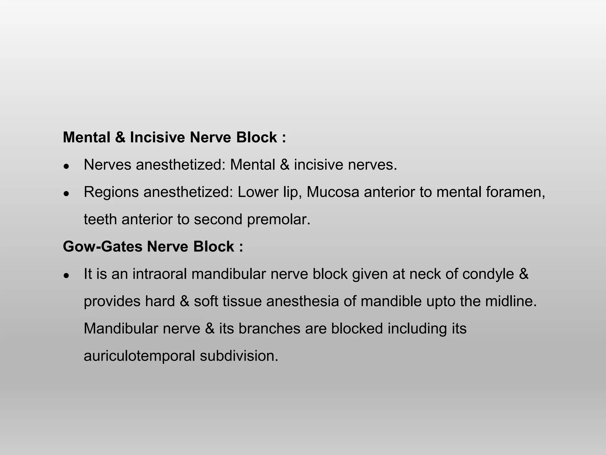 Mental & Incisive Nerve Block :
● Nerves anesthetized: Mental & incisive nerves.
● Regions anesthetized: Lower lip, Mucosa anterior to mental foramen,
teeth anterior to second premolar.
Gow-Gates Nerve Block :
● It is an intraoral mandibular nerve block given at neck of condyle &
provides hard & soft tissue anesthesia of mandible upto the midline.
Mandibular nerve & its branches are blocked including its
auriculotemporal subdivision.
 
