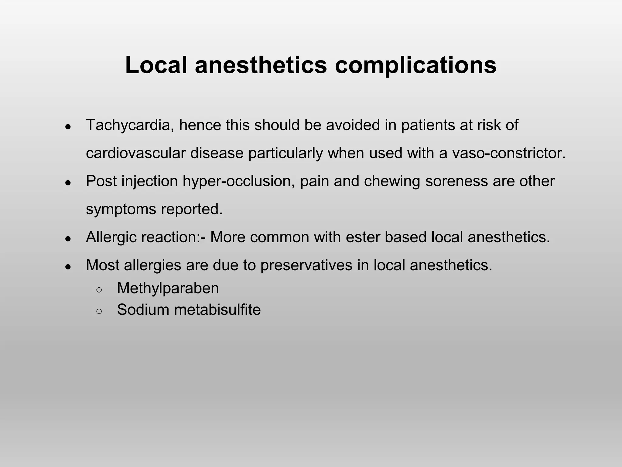 Local anesthetics complications
● Tachycardia, hence this should be avoided in patients at risk of
cardiovascular disease particularly when used with a vaso-constrictor.
● Post injection hyper-occlusion, pain and chewing soreness are other
symptoms reported.
● Allergic reaction:- More common with ester based local anesthetics.
● Most allergies are due to preservatives in local anesthetics.
○ Methylparaben
○ Sodium metabisulfite
 