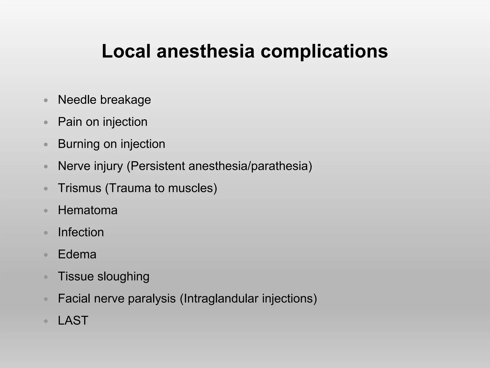 Local anesthesia complications
 Needle breakage
 Pain on injection
 Burning on injection
 Nerve injury (Persistent anesthesia/parathesia)
 Trismus (Trauma to muscles)
 Hematoma
 Infection
 Edema
 Tissue sloughing
 Facial nerve paralysis (Intraglandular injections)
 LAST
 
