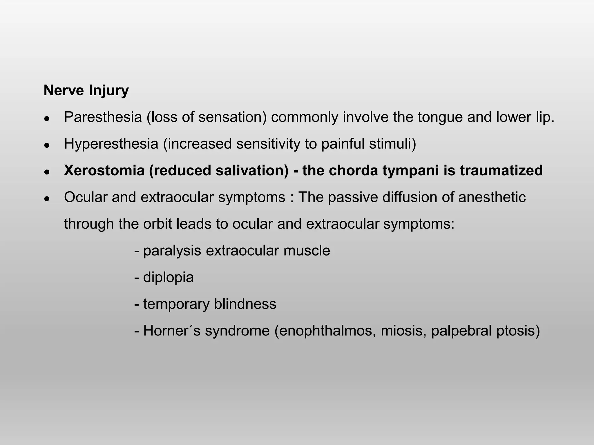 Nerve Injury
● Paresthesia (loss of sensation) commonly involve the tongue and lower lip.
● Hyperesthesia (increased sensitivity to painful stimuli)
● Xerostomia (reduced salivation) - the chorda tympani is traumatized
● Ocular and extraocular symptoms : The passive diffusion of anesthetic
through the orbit leads to ocular and extraocular symptoms:
- paralysis extraocular muscle
- diplopia
- temporary blindness
- Horner´s syndrome (enophthalmos, miosis, palpebral ptosis)
 