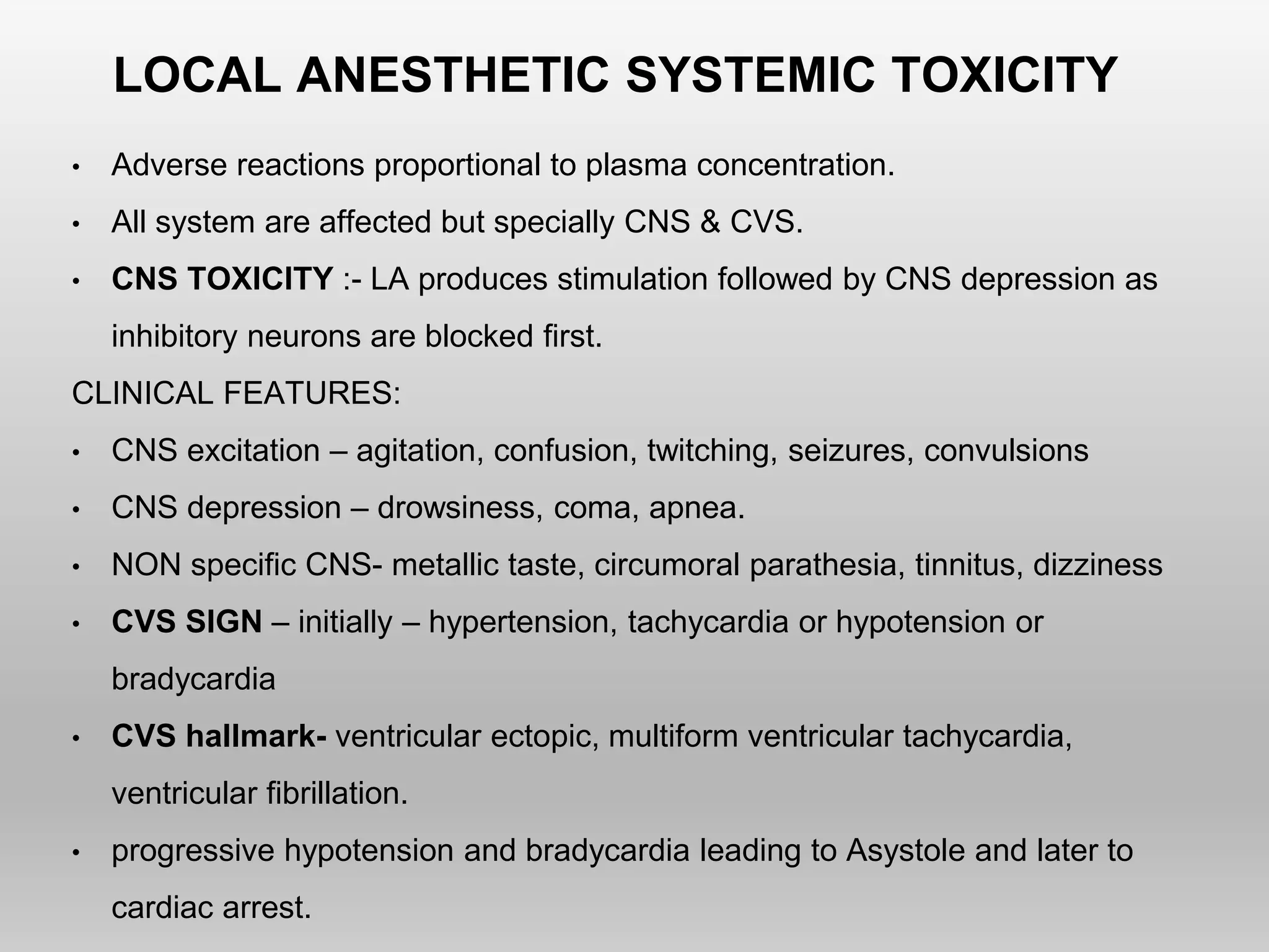LOCAL ANESTHETIC SYSTEMIC TOXICITY
• Adverse reactions proportional to plasma concentration.
• All system are affected but specially CNS & CVS.
• CNS TOXICITY :- LA produces stimulation followed by CNS depression as
inhibitory neurons are blocked first.
CLINICAL FEATURES:
• CNS excitation – agitation, confusion, twitching, seizures, convulsions
• CNS depression – drowsiness, coma, apnea.
• NON specific CNS- metallic taste, circumoral parathesia, tinnitus, dizziness
• CVS SIGN – initially – hypertension, tachycardia or hypotension or
bradycardia
• CVS hallmark- ventricular ectopic, multiform ventricular tachycardia,
ventricular fibrillation.
• progressive hypotension and bradycardia leading to Asystole and later to
cardiac arrest.
 