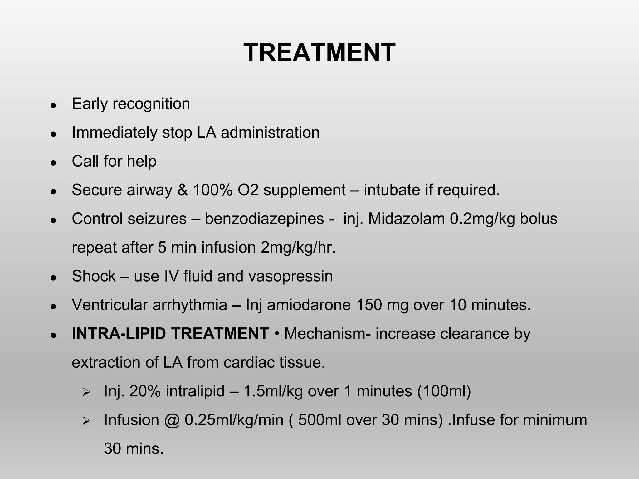 TREATMENT
● Early recognition
● Immediately stop LA administration
● Call for help
● Secure airway & 100% O2 supplement – intubate if required.
● Control seizures – benzodiazepines - inj. Midazolam 0.2mg/kg bolus
repeat after 5 min infusion 2mg/kg/hr.
● Shock – use IV fluid and vasopressin
● Ventricular arrhythmia – Inj amiodarone 150 mg over 10 minutes.
● INTRA-LIPID TREATMENT • Mechanism- increase clearance by
extraction of LA from cardiac tissue.
 Inj. 20% intralipid – 1.5ml/kg over 1 minutes (100ml)
 Infusion @ 0.25ml/kg/min ( 500ml over 30 mins) .Infuse for minimum
30 mins.
 