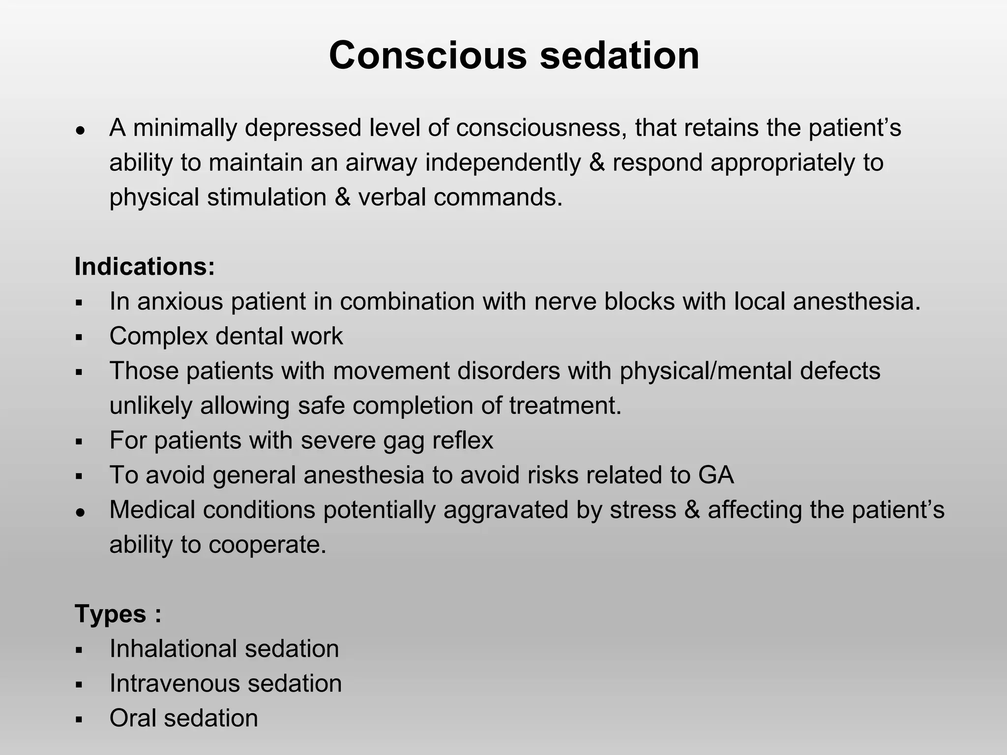 Conscious sedation
● A minimally depressed level of consciousness, that retains the patient’s
ability to maintain an airway independently & respond appropriately to
physical stimulation & verbal commands.
Indications:
 In anxious patient in combination with nerve blocks with local anesthesia.
 Complex dental work
 Those patients with movement disorders with physical/mental defects
unlikely allowing safe completion of treatment.
 For patients with severe gag reflex
 To avoid general anesthesia to avoid risks related to GA
● Medical conditions potentially aggravated by stress & affecting the patient’s
ability to cooperate.
Types :
 Inhalational sedation
 Intravenous sedation
 Oral sedation
 