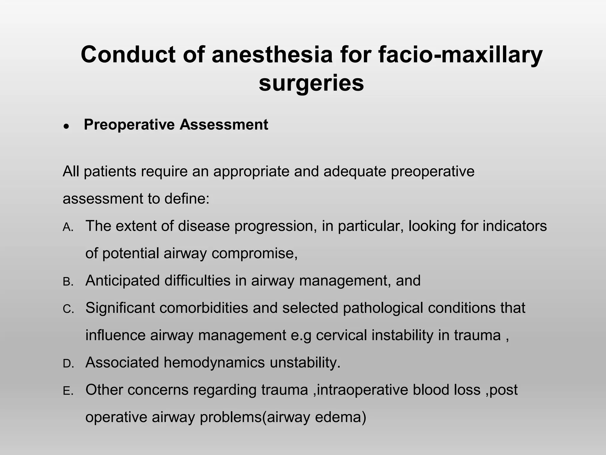Conduct of anesthesia for facio-maxillary
surgeries
● Preoperative Assessment
All patients require an appropriate and adequate preoperative
assessment to deﬁne:
A. The extent of disease progression, in particular, looking for indicators
of potential airway compromise,
B. Anticipated difﬁculties in airway management, and
C. Signiﬁcant comorbidities and selected pathological conditions that
influence airway management e.g cervical instability in trauma ,
D. Associated hemodynamics unstability.
E. Other concerns regarding trauma ,intraoperative blood loss ,post
operative airway problems(airway edema)
 