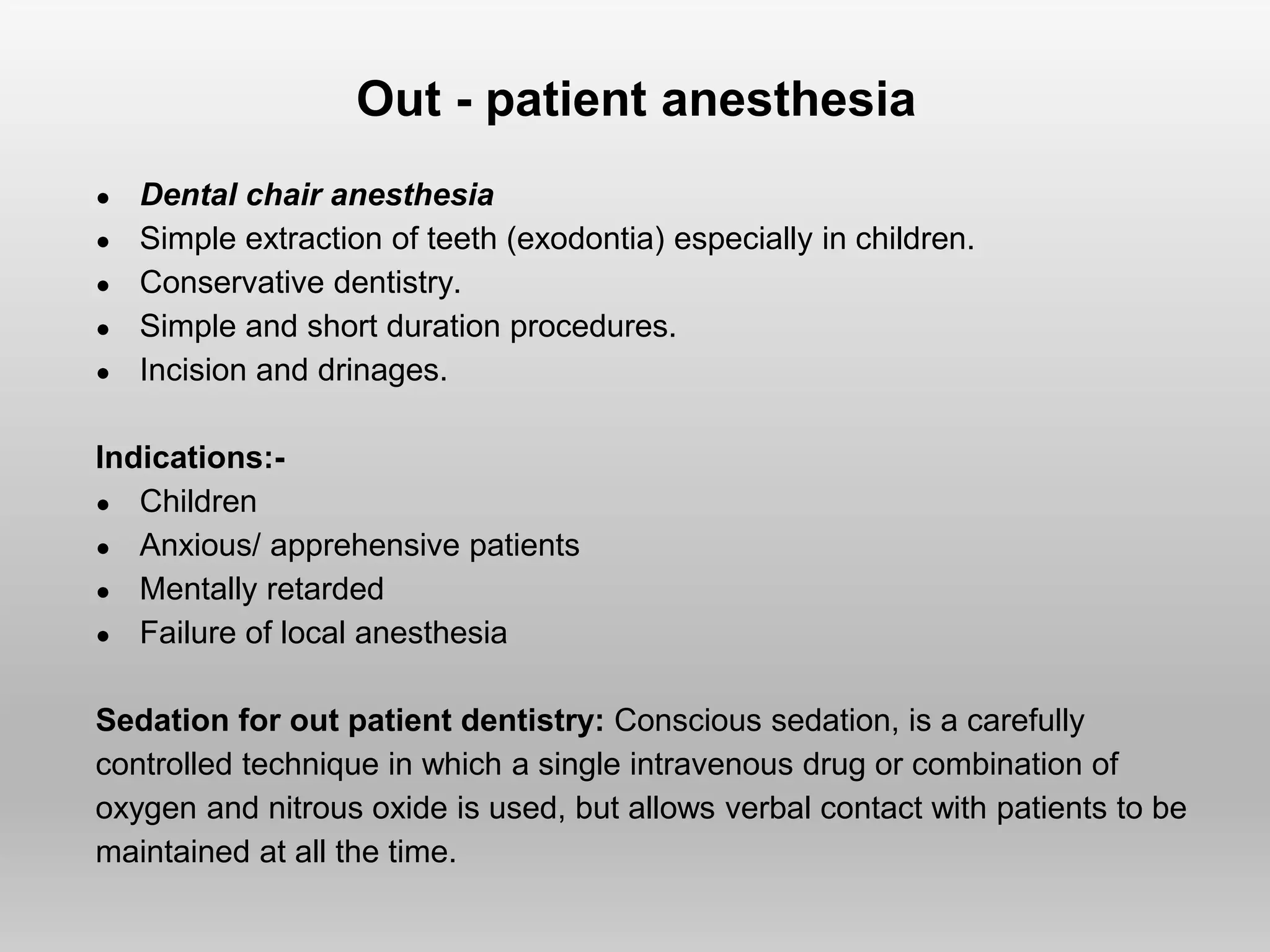 Out - patient anesthesia
● Dental chair anesthesia
● Simple extraction of teeth (exodontia) especially in children.
● Conservative dentistry.
● Simple and short duration procedures.
● Incision and drinages.
Indications:-
● Children
● Anxious/ apprehensive patients
● Mentally retarded
● Failure of local anesthesia
Sedation for out patient dentistry: Conscious sedation, is a carefully
controlled technique in which a single intravenous drug or combination of
oxygen and nitrous oxide is used, but allows verbal contact with patients to be
maintained at all the time.
 
