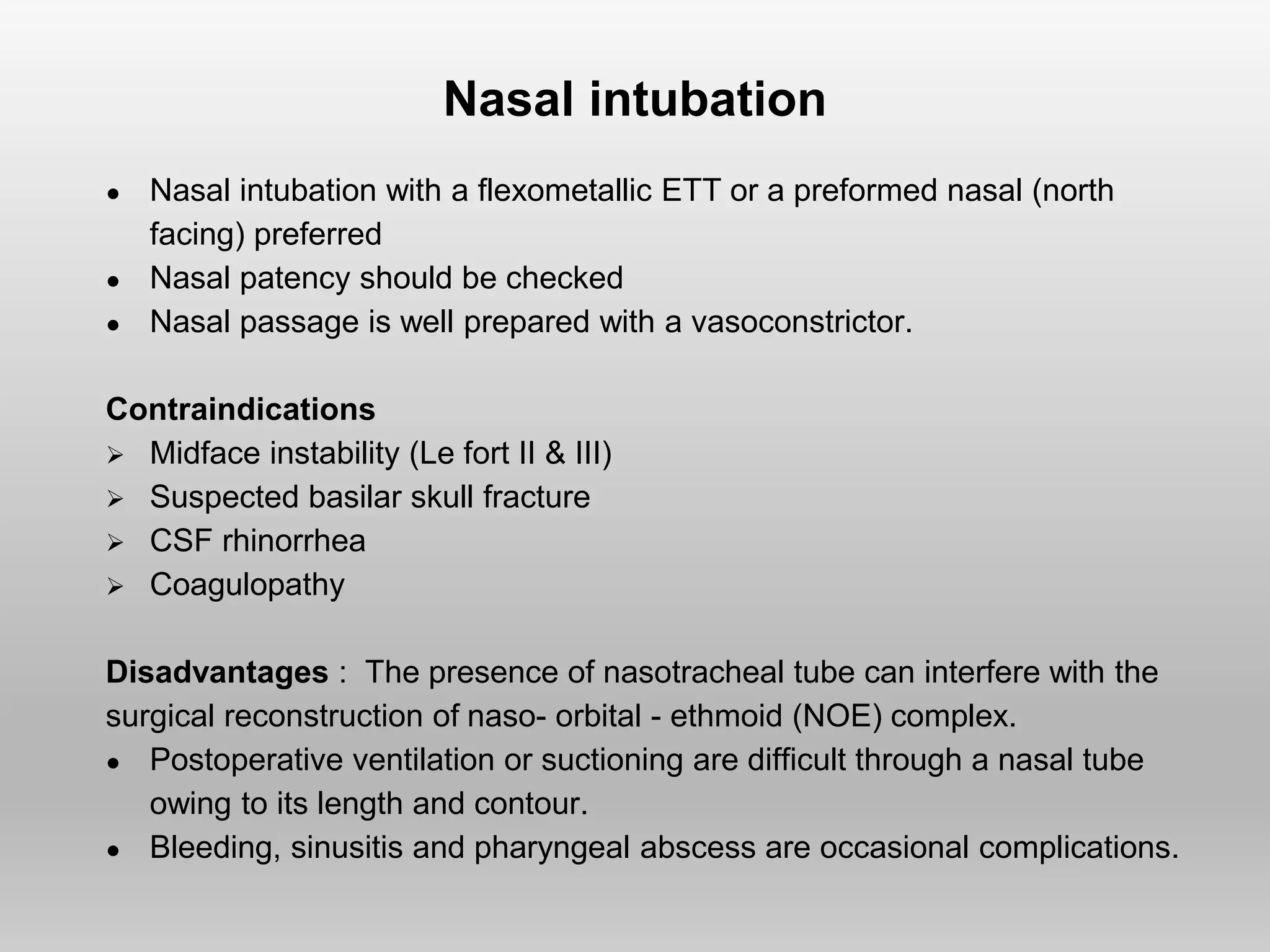 Nasal intubation
● Nasal intubation with a flexometallic ETT or a preformed nasal (north
facing) preferred
● Nasal patency should be checked
● Nasal passage is well prepared with a vasoconstrictor.
Contraindications
 Midface instability (Le fort II & III)
 Suspected basilar skull fracture
 CSF rhinorrhea
 Coagulopathy
Disadvantages : The presence of nasotracheal tube can interfere with the
surgical reconstruction of naso- orbital - ethmoid (NOE) complex.
● Postoperative ventilation or suctioning are difficult through a nasal tube
owing to its length and contour.
● Bleeding, sinusitis and pharyngeal abscess are occasional complications.
 