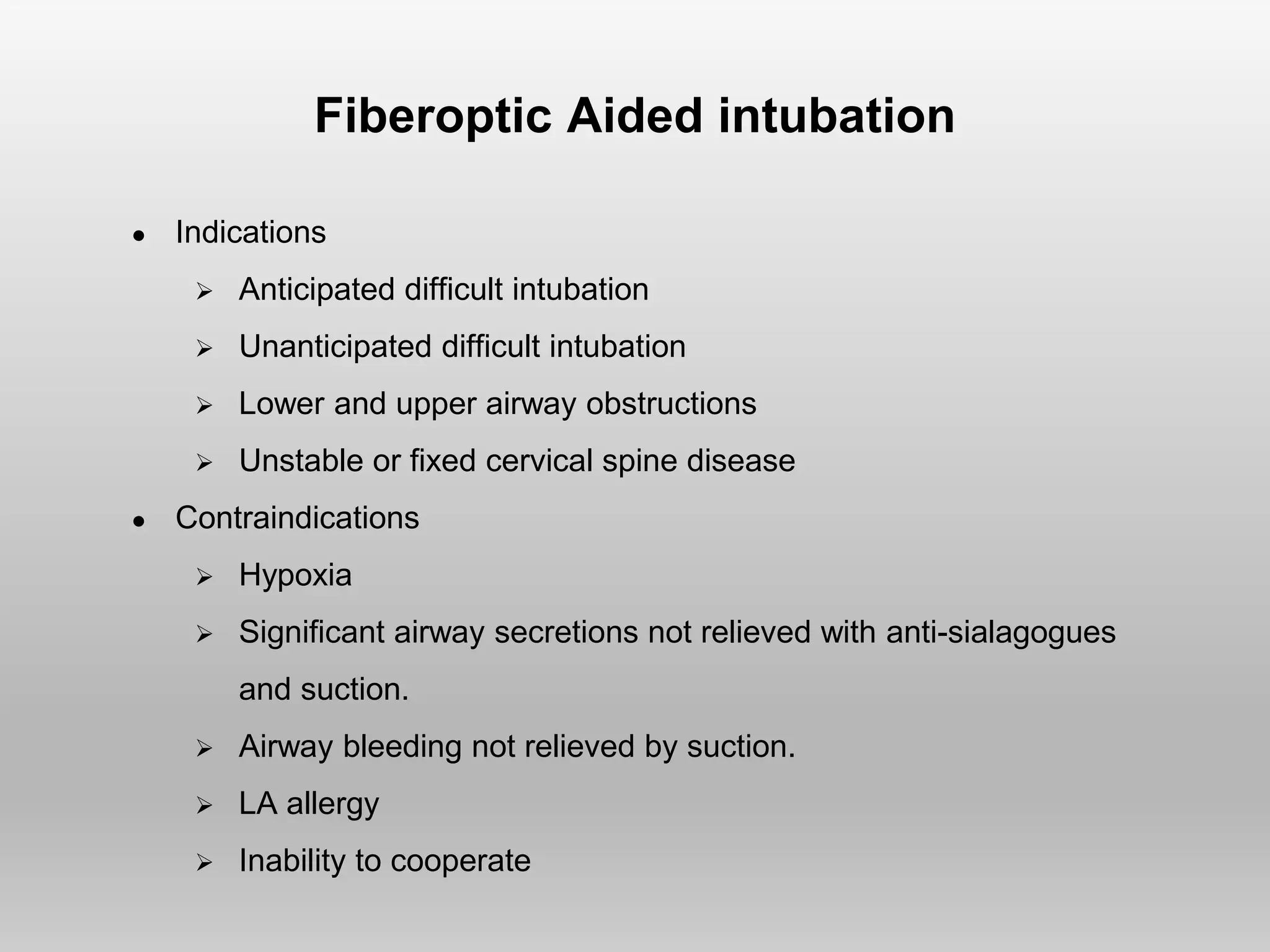 Fiberoptic Aided intubation
● Indications
 Anticipated difficult intubation
 Unanticipated difficult intubation
 Lower and upper airway obstructions
 Unstable or fixed cervical spine disease
● Contraindications
 Hypoxia
 Significant airway secretions not relieved with anti-sialagogues
and suction.
 Airway bleeding not relieved by suction.
 LA allergy
 Inability to cooperate
 
