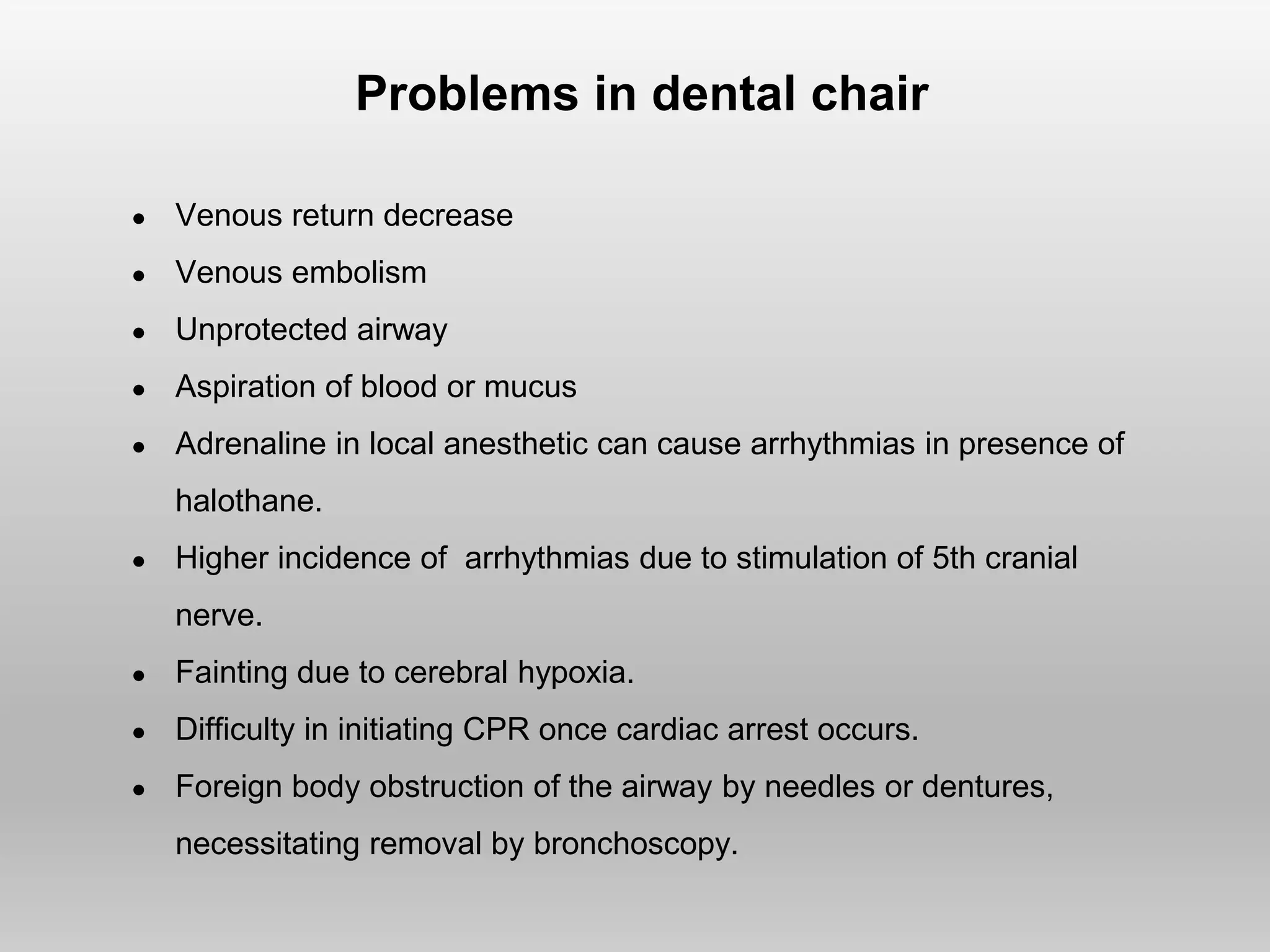 Problems in dental chair
● Venous return decrease
● Venous embolism
● Unprotected airway
● Aspiration of blood or mucus
● Adrenaline in local anesthetic can cause arrhythmias in presence of
halothane.
● Higher incidence of arrhythmias due to stimulation of 5th cranial
nerve.
● Fainting due to cerebral hypoxia.
● Difficulty in initiating CPR once cardiac arrest occurs.
● Foreign body obstruction of the airway by needles or dentures,
necessitating removal by bronchoscopy.
 