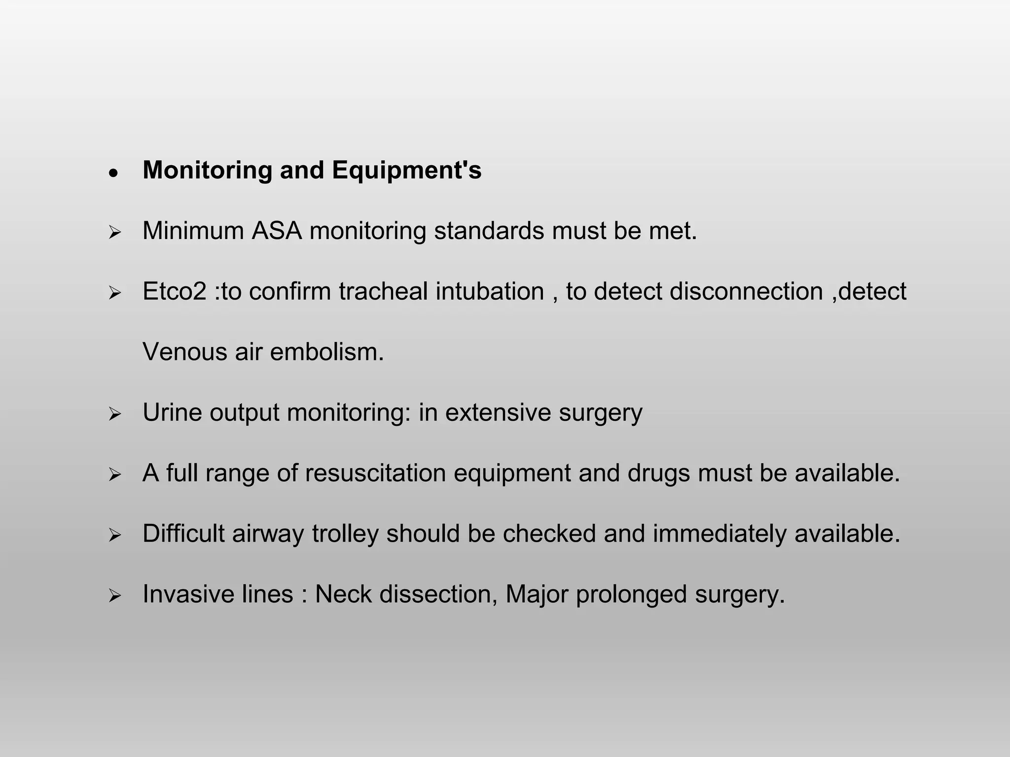 ● Monitoring and Equipment's
 Minimum ASA monitoring standards must be met.
 Etco2 :to confirm tracheal intubation , to detect disconnection ,detect
Venous air embolism.
 Urine output monitoring: in extensive surgery
 A full range of resuscitation equipment and drugs must be available.
 Difficult airway trolley should be checked and immediately available.
 Invasive lines : Neck dissection, Major prolonged surgery.
 