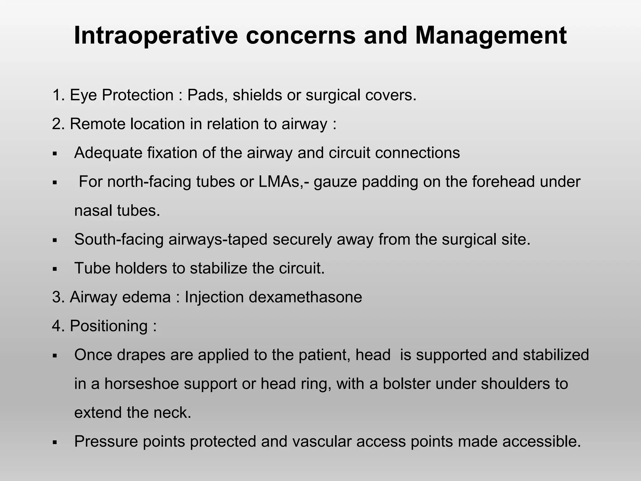 Intraoperative concerns and Management
1. Eye Protection : Pads, shields or surgical covers.
2. Remote location in relation to airway :
 Adequate fixation of the airway and circuit connections
 For north-facing tubes or LMAs,- gauze padding on the forehead under
nasal tubes.
 South-facing airways-taped securely away from the surgical site.
 Tube holders to stabilize the circuit.
3. Airway edema : Injection dexamethasone
4. Positioning :
 Once drapes are applied to the patient, head is supported and stabilized
in a horseshoe support or head ring, with a bolster under shoulders to
extend the neck.
 Pressure points protected and vascular access points made accessible.
 