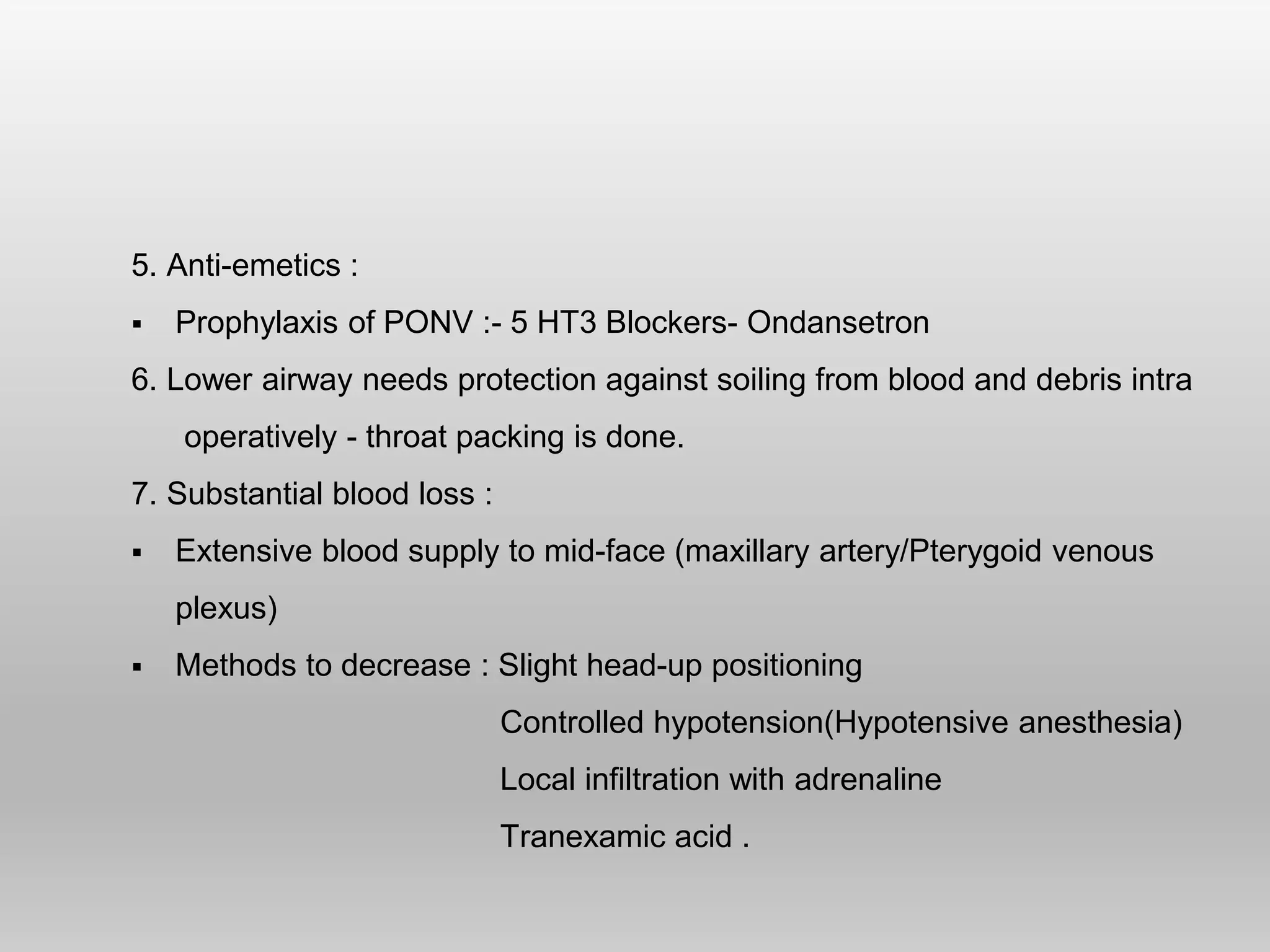 5. Anti-emetics :
 Prophylaxis of PONV :- 5 HT3 Blockers- Ondansetron
6. Lower airway needs protection against soiling from blood and debris intra
operatively - throat packing is done.
7. Substantial blood loss :
 Extensive blood supply to mid-face (maxillary artery/Pterygoid venous
plexus)
 Methods to decrease : Slight head-up positioning
Controlled hypotension(Hypotensive anesthesia)
Local infiltration with adrenaline
Tranexamic acid .
 