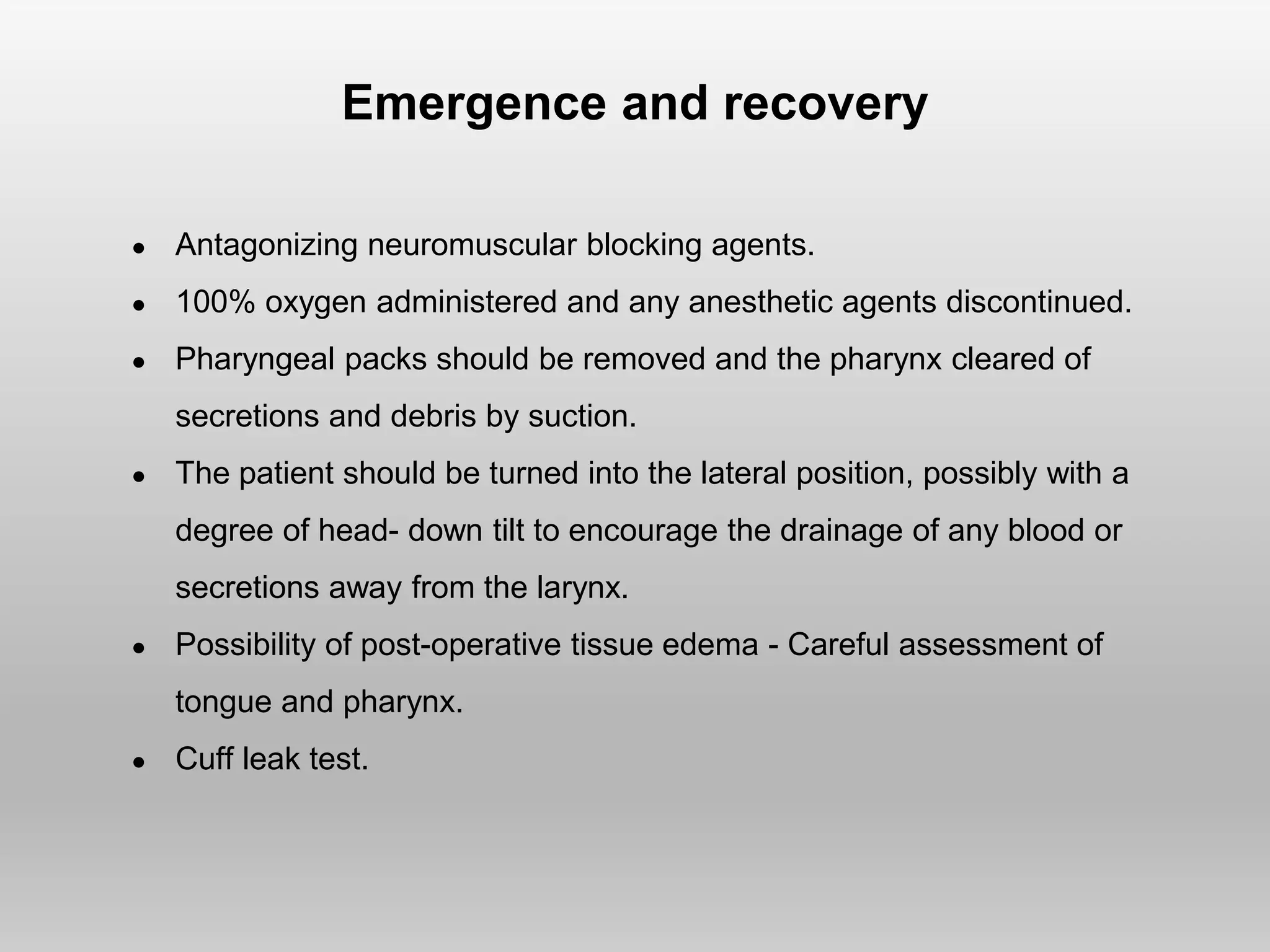 Emergence and recovery
● Antagonizing neuromuscular blocking agents.
● 100% oxygen administered and any anesthetic agents discontinued.
● Pharyngeal packs should be removed and the pharynx cleared of
secretions and debris by suction.
● The patient should be turned into the lateral position, possibly with a
degree of head- down tilt to encourage the drainage of any blood or
secretions away from the larynx.
● Possibility of post-operative tissue edema - Careful assessment of
tongue and pharynx.
● Cuff leak test.
 
