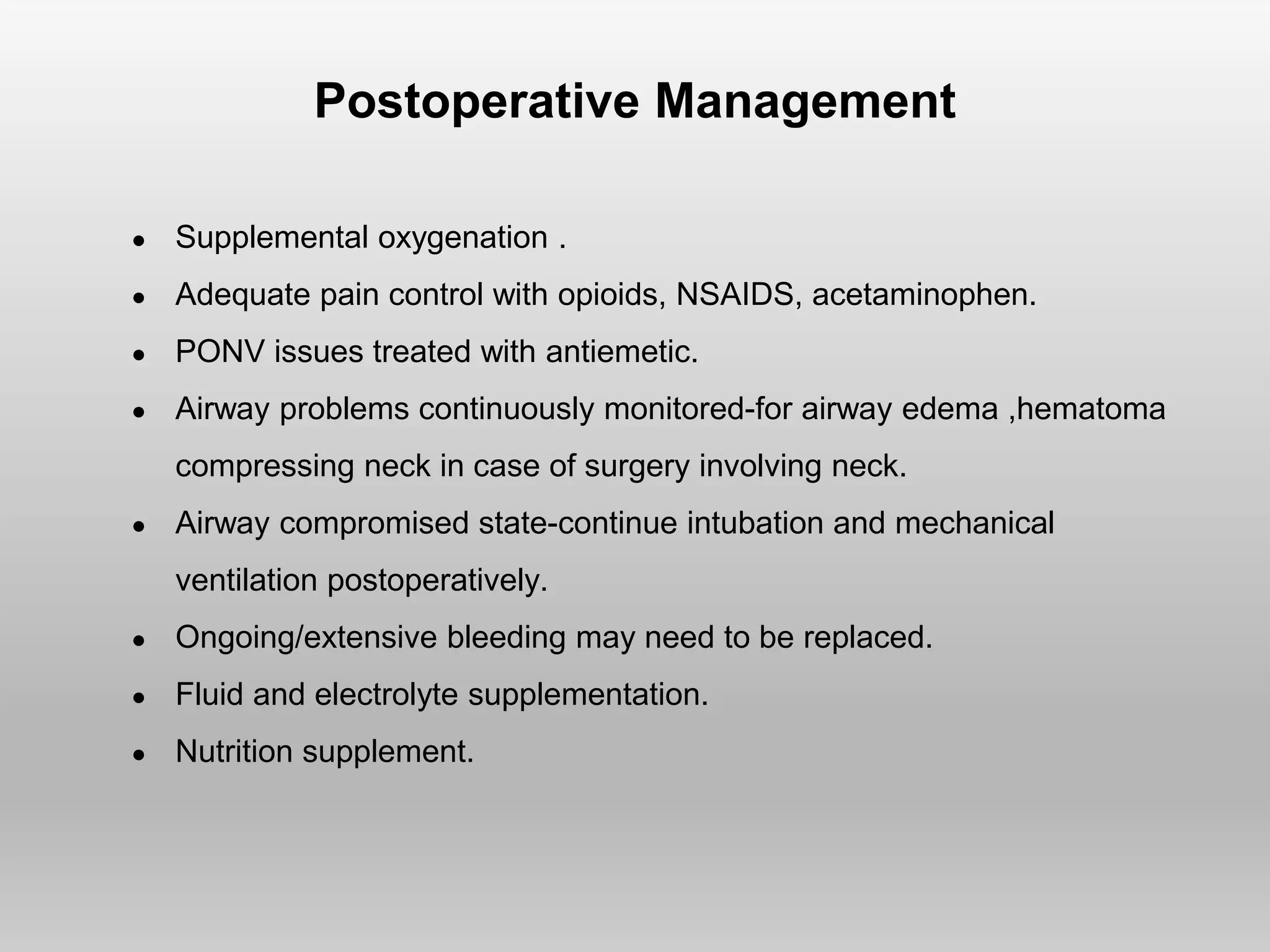Postoperative Management
● Supplemental oxygenation .
● Adequate pain control with opioids, NSAIDS, acetaminophen.
● PONV issues treated with antiemetic.
● Airway problems continuously monitored-for airway edema ,hematoma
compressing neck in case of surgery involving neck.
● Airway compromised state-continue intubation and mechanical
ventilation postoperatively.
● Ongoing/extensive bleeding may need to be replaced.
● Fluid and electrolyte supplementation.
● Nutrition supplement.
 
