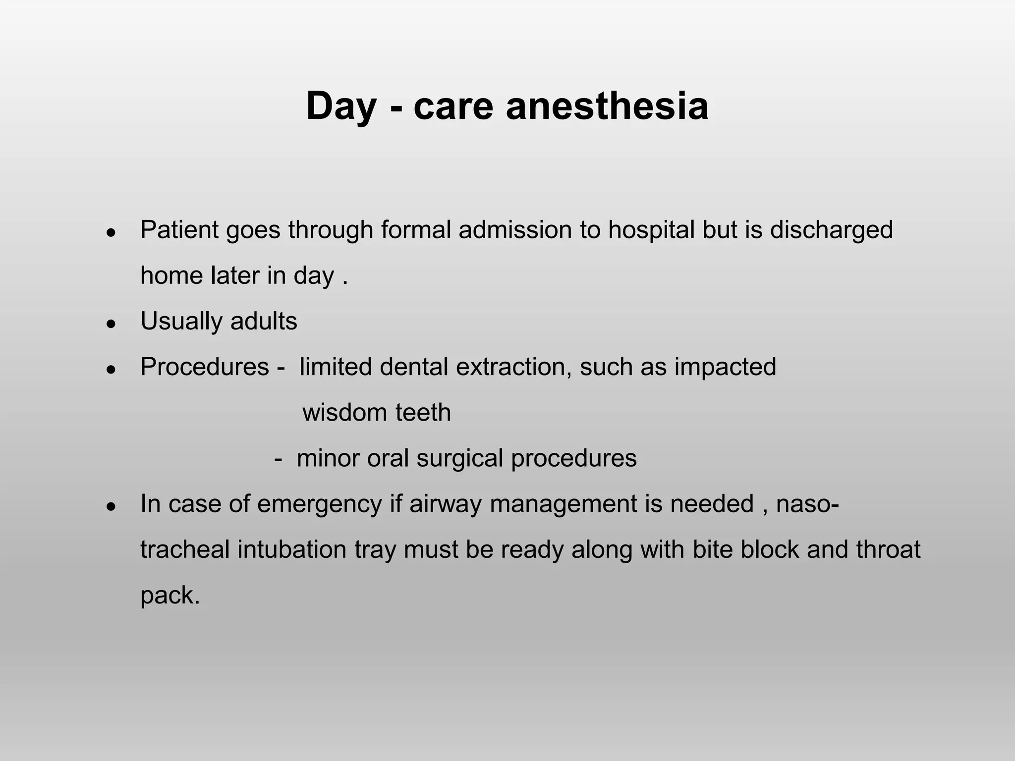 Day - care anesthesia
● Patient goes through formal admission to hospital but is discharged
home later in day .
● Usually adults
● Procedures - limited dental extraction, such as impacted
wisdom teeth
- minor oral surgical procedures
● In case of emergency if airway management is needed , naso-
tracheal intubation tray must be ready along with bite block and throat
pack.
 