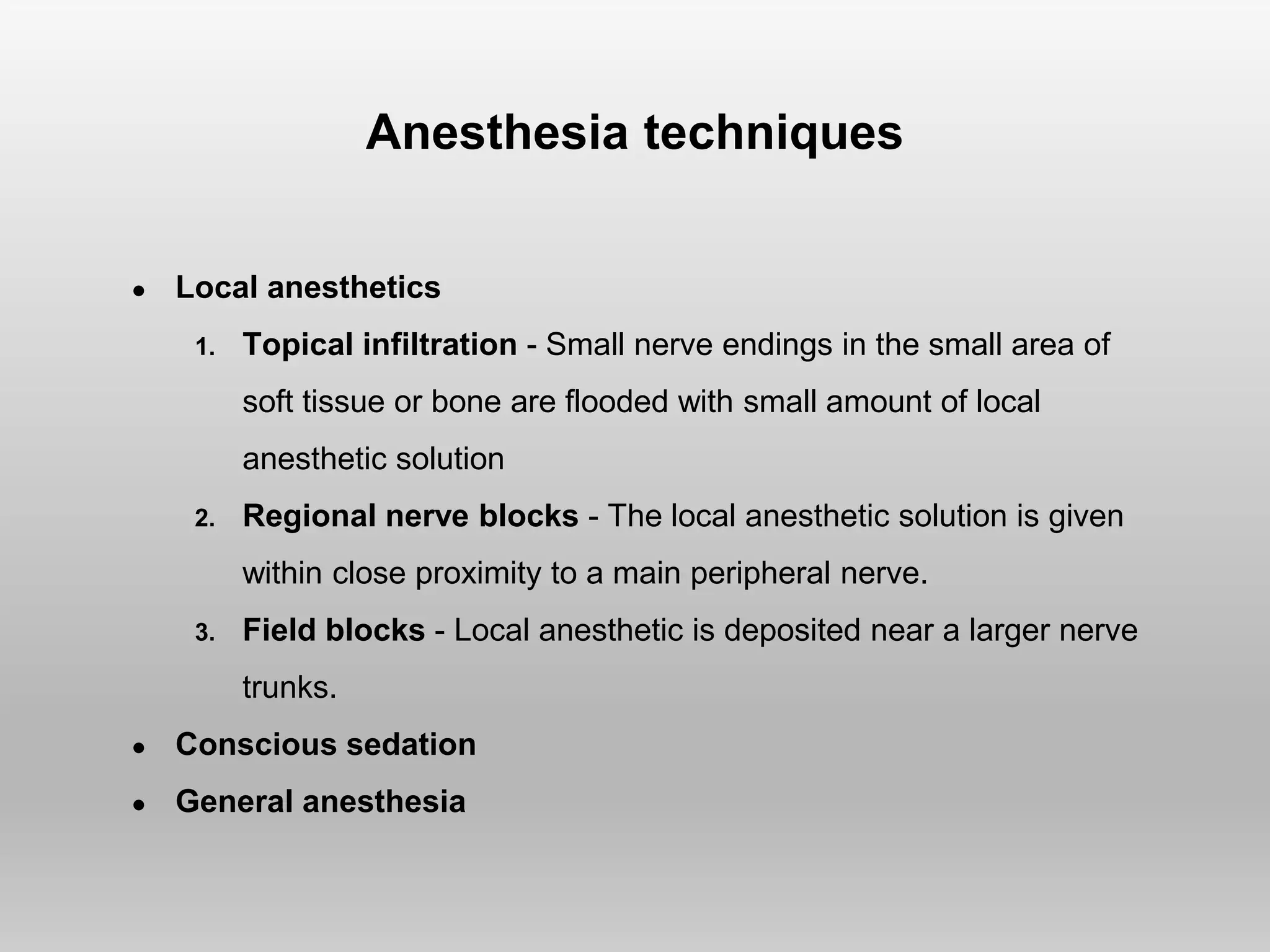 Anesthesia techniques
● Local anesthetics
1. Topical infiltration - Small nerve endings in the small area of
soft tissue or bone are flooded with small amount of local
anesthetic solution
2. Regional nerve blocks - The local anesthetic solution is given
within close proximity to a main peripheral nerve.
3. Field blocks - Local anesthetic is deposited near a larger nerve
trunks.
● Conscious sedation
● General anesthesia
 