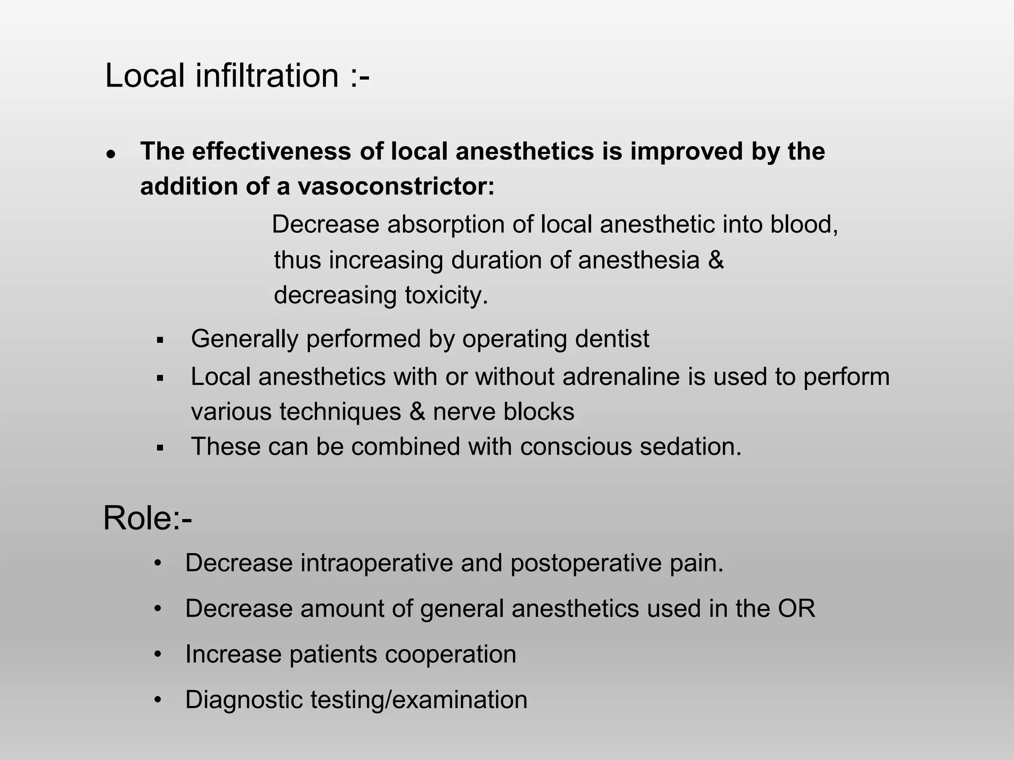 Local infiltration :-
● The effectiveness of local anesthetics is improved by the
addition of a vasoconstrictor:
Decrease absorption of local anesthetic into blood,
thus increasing duration of anesthesia &
decreasing toxicity.
 Generally performed by operating dentist
 Local anesthetics with or without adrenaline is used to perform
various techniques & nerve blocks
 These can be combined with conscious sedation.
Role:-
• Decrease intraoperative and postoperative pain.
• Decrease amount of general anesthetics used in the OR
• Increase patients cooperation
• Diagnostic testing/examination
 