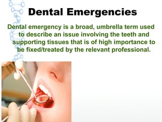 Dental Emergencies
Dental emergency is a broad, umbrella term used
to describe an issue involving the teeth and
supporting tissues that is of high importance to
be fixed/treated by the relevant professional.
 