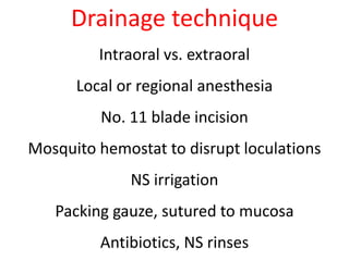 Drainage technique 
Intraoral vs. extraoral 
Local or regional anesthesia 
No. 11 blade incision 
Mosquito hemostat to disrupt loculations 
NS irrigation 
Packing gauze, sutured to mucosa 
Antibiotics, NS rinses 
 