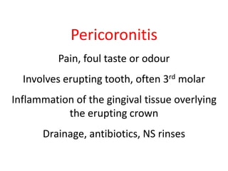 Pericoronitis 
Pain, foul taste or odour 
Involves erupting tooth, often 3rd molar 
Inflammation of the gingival tissue overlying 
the erupting crown 
Drainage, antibiotics, NS rinses 
 