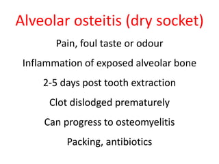 Alveolar osteitis (dry socket) 
Pain, foul taste or odour 
Inflammation of exposed alveolar bone 
2-5 days post tooth extraction 
Clot dislodged prematurely 
Can progress to osteomyelitis 
Packing, antibiotics 
 