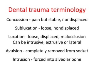 Dental trauma terminology 
Concussion - pain but stable, nondisplaced 
Subluxation - loose, nondisplaced 
Luxation - loose, displaced, malocclusion 
Can be intrusive, extrusive or lateral 
Avulsion - completely removed from socket 
Intrusion - forced into alveolar bone 
 