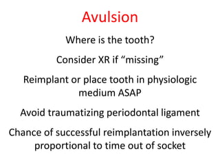 Avulsion 
Where is the tooth? 
Consider XR if “missing” 
Reimplant or place tooth in physiologic 
medium ASAP 
Avoid traumatizing periodontal ligament 
Chance of successful reimplantation inversely 
proportional to time out of socket 
 