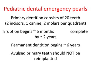 Pediatric dental emergency pearls 
Primary dentition consists of 20 teeth 
(2 incisors, 1 canine, 2 molars per quadrant) 
Eruption begins ~ 6 months complete 
by ~ 2 years 
Permanent dentition begins ~ 6 years 
Avulsed primary teeth should NOT be 
reimplanted 
 
