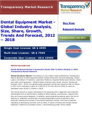 REPORT DESCRIPTION
Dental Equipment Market is Expected to Reach USD 7.6 Billion Globally in 2018:
Transparency Market Research
Market Research Reports :According to a new market report published by Transparency
Market Research Dental Equipment Market (Dental Extraoral & Intraoral Radiology, Dental
Lasers, Cone Beam CT Systems, Laboratory Machines, Hygiene Maintenance Devices, Chairs
and Light Cure Equipment) - Global Industry Analysis, Size, Share, Growth, Trends and
Forecast, 2012 - 2018," the global dental equipment market was valued at USD 5.5 billion
in 2011 and is expected to grow at a CAGR of 4.7% from 2012 to 2018, to reach an
estimated value of USD 7.6 billion in 2018.
The market growth is majorly attributed to the advancement in diagnostic and treatment
technologies such as dental lasers, leading to faster healing, minimal pain, reduced chair
time and more precise diagnosis. In addition, growing global awareness about the role of
dentistry in aesthetics coupled with increasing disposable income of patients is also
positively impacting the growth of the dental equipment market. The trend of patients
migrating to developing countries such as India, in search of better and cheaper dental
treatment, referred to as dental tourism, is also fostering growth of the market.
Transparency Market Research
Dental Equipment Market -
Global Industry Analysis,
Size, Share, Growth,
Trends And Forecast, 2012
– 2018
Single User License: US $ 4595
Multi User License: US $ 7595
Corporate User License: US $ 10595
Buy Now
Request Sample
Published Date: July 2013
123 Pages Report
 
