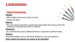 1-Instruments:
• Hand instruments:
Weight:
-Light weight instruments (15 g or less).
- Hollow VS Resin
Balance:
-The instrument should be equally balanced within the hand so that the
tendency to deviate the wrist is reduced.
Sharpness:
-As a tool becomes dull, additional force is required to perform tasks.
Texture:
-Knurled handles such as diamond-shaped or crisscross patterns
Color coded instruments are easier to be identified
 