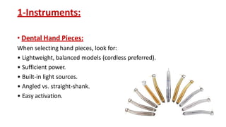 1-Instruments:
• Dental Hand Pieces:
When selecting hand pieces, look for:
• Lightweight, balanced models (cordless preferred).
• Sufficient power.
• Built-in light sources.
• Angled vs. straight-shank.
• Easy activation.
 