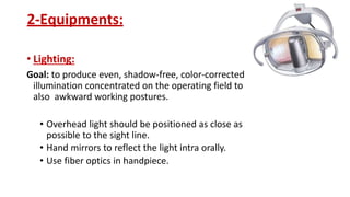 2-Equipments:
• Lighting:
Goal: to produce even, shadow-free, color-corrected
illumination concentrated on the operating field to
also awkward working postures.
• Overhead light should be positioned as close as
possible to the sight line.
• Hand mirrors to reflect the light intra orally.
• Use fiber optics in handpiece.
 